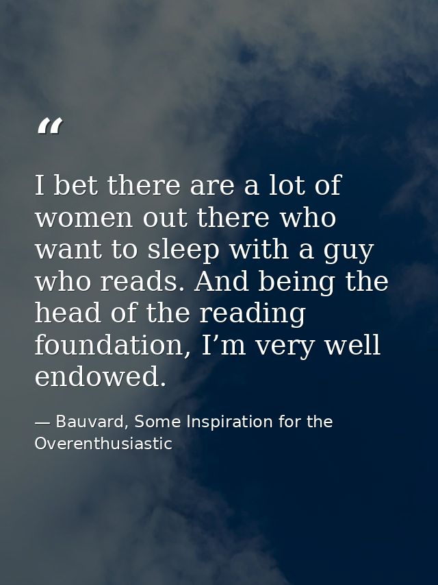 I bet there are a lot of women out there who want to sleep with a guy who reads. And being the head of the reading found — Bauvard, Some Inspiration for the Overenthusiastic