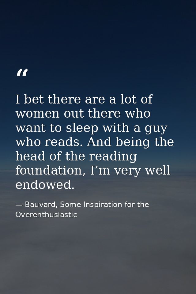 I bet there are a lot of women out there who want to sleep with a guy who reads. And being the head of the reading found — Bauvard, Some Inspiration for the Overenthusiastic
