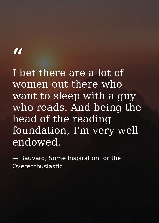 I bet there are a lot of women out there who want to sleep with a guy who reads. And being the head of the reading found — Bauvard, Some Inspiration for the Overenthusiastic