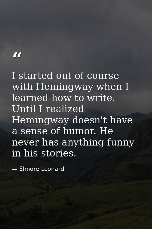 I started out of course with Hemingway when I learned how to write. Until I realized Hemingway doesn't have a sense of h — Elmore Leonard