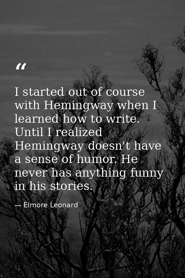 I started out of course with Hemingway when I learned how to write. Until I realized Hemingway doesn't have a sense of h — Elmore Leonard