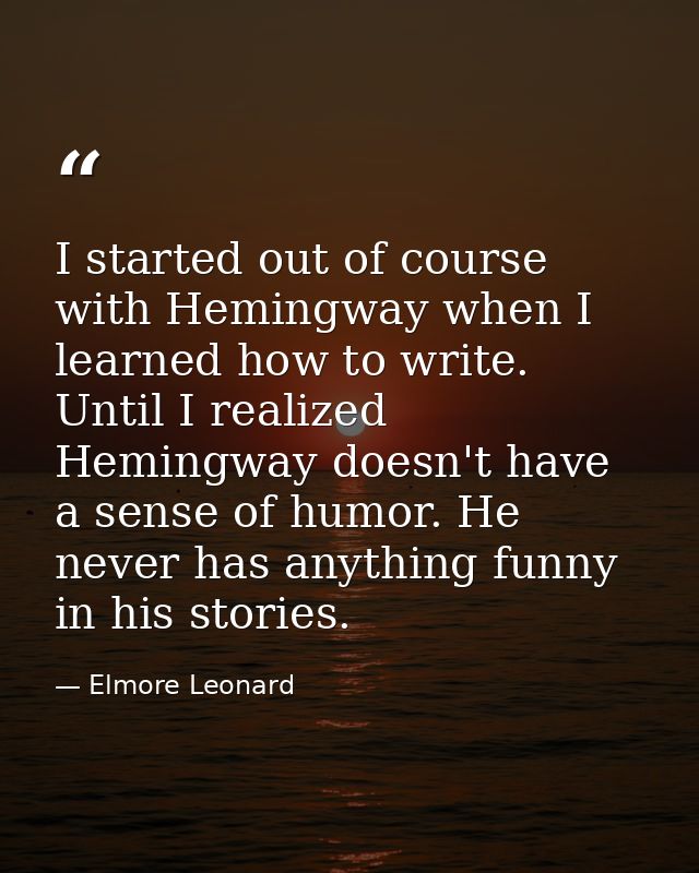 I started out of course with Hemingway when I learned how to write. Until I realized Hemingway doesn't have a sense of h — Elmore Leonard