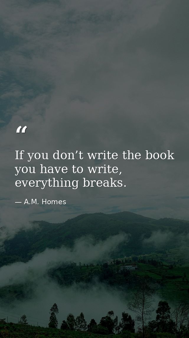 If you don’t write the book you have to write, everything breaks. — A.M. Homes