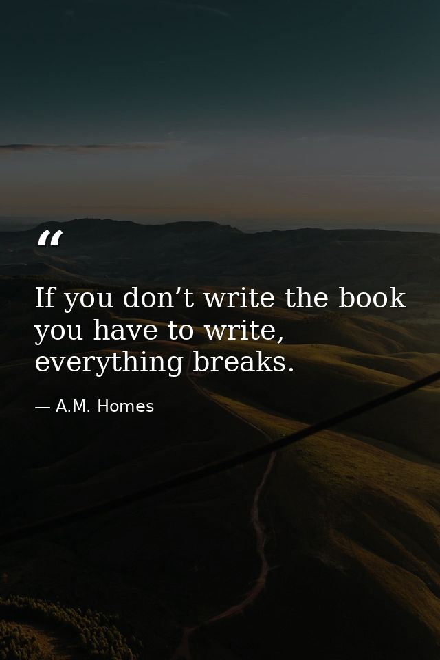 If you don’t write the book you have to write, everything breaks. — A.M. Homes