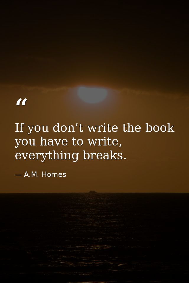 If you don’t write the book you have to write, everything breaks. — A.M. Homes