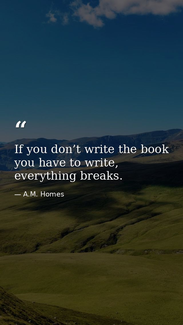 If you don’t write the book you have to write, everything breaks. — A.M. Homes
