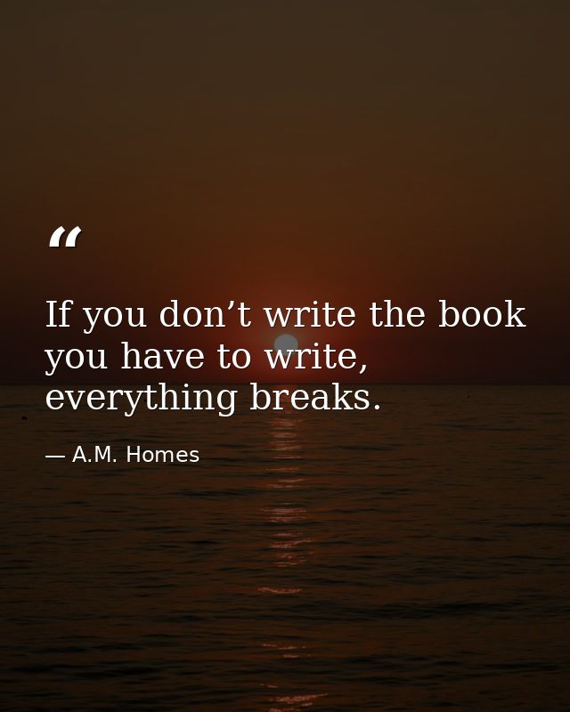 If you don’t write the book you have to write, everything breaks. — A.M. Homes