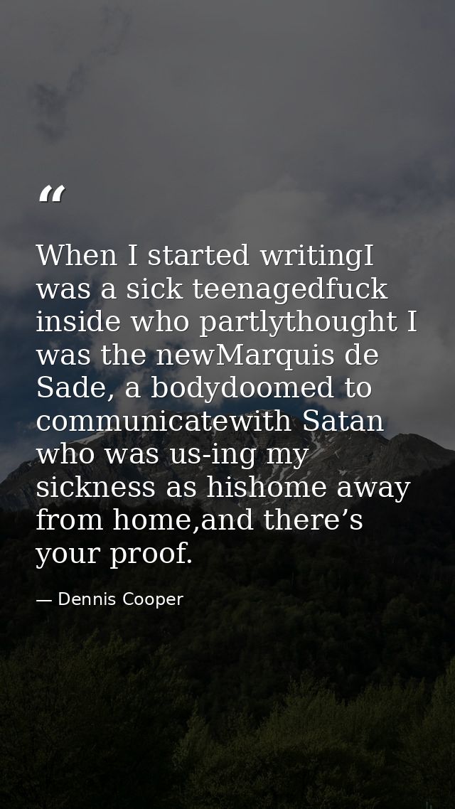 When I started writingI was a sick teenagedfuck inside who partlythought I was the newMarquis de Sade, a bodydoomed to c — Dennis Cooper