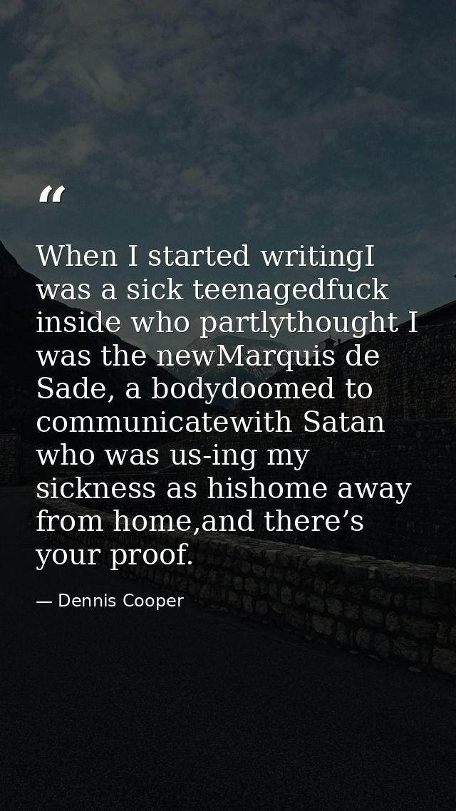 When I started writingI was a sick teenagedfuck inside who partlythought I was the newMarquis de Sade, a bodydoomed to c — Dennis Cooper