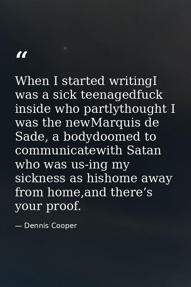 When I started writingI was a sick teenagedfuck inside who partlythought I was the newMarquis de Sade, a bodydoomed to c — Dennis Cooper