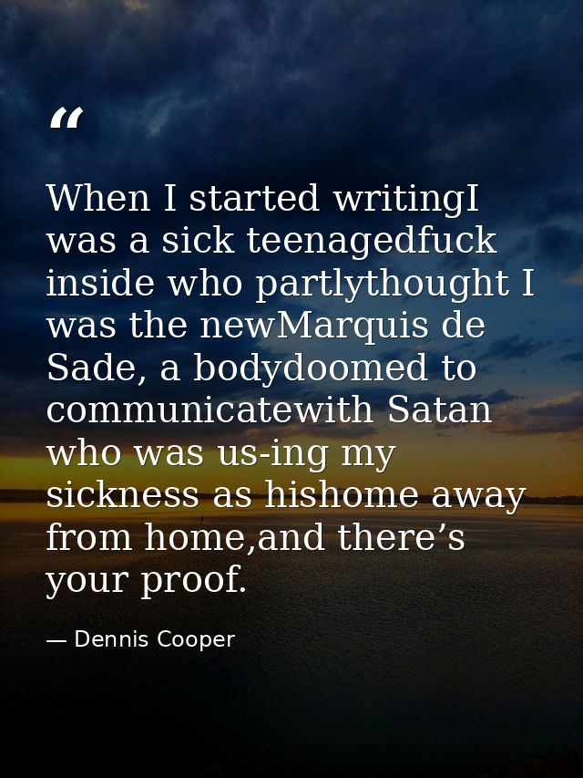When I started writingI was a sick teenagedfuck inside who partlythought I was the newMarquis de Sade, a bodydoomed to c — Dennis Cooper