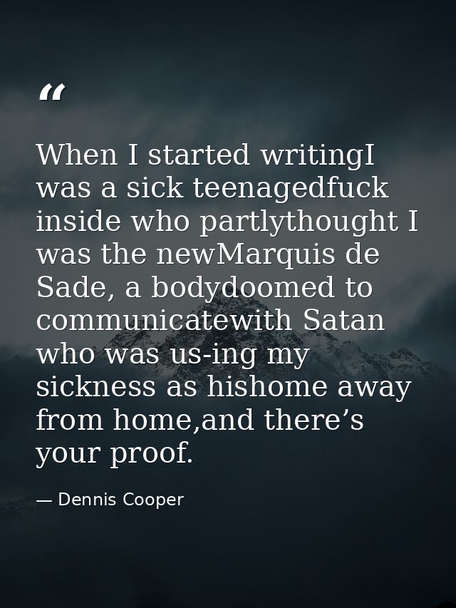 When I started writingI was a sick teenagedfuck inside who partlythought I was the newMarquis de Sade, a bodydoomed to c — Dennis Cooper
