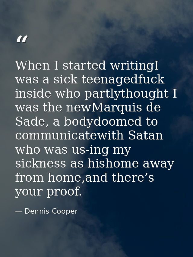 When I started writingI was a sick teenagedfuck inside who partlythought I was the newMarquis de Sade, a bodydoomed to c — Dennis Cooper