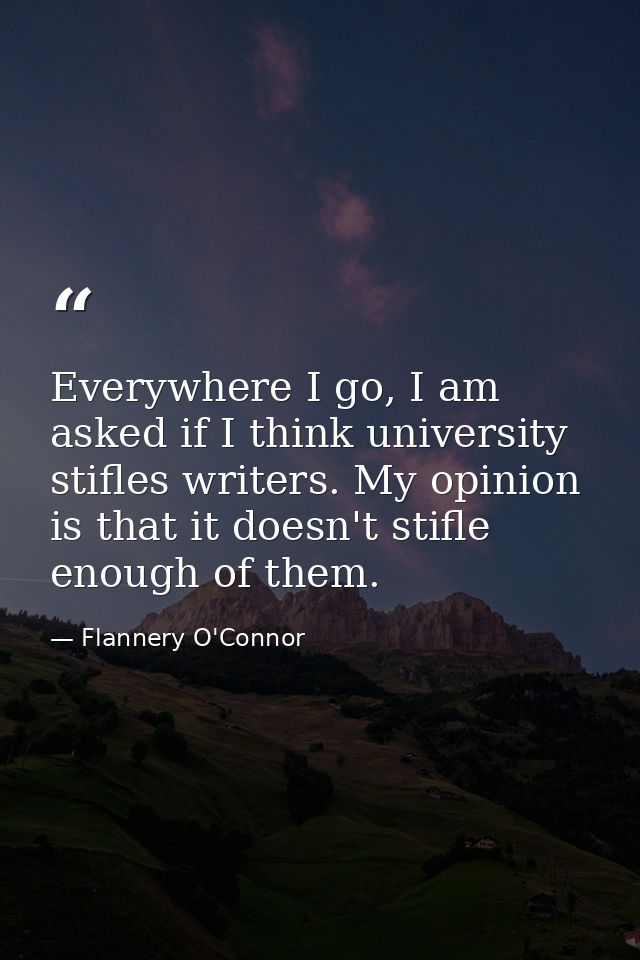 Everywhere I go, I am asked if I think university stifles writers. My opinion is that it doesn't stifle enough of them. — Flannery O'Connor