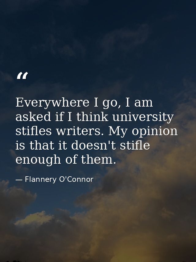 Everywhere I go, I am asked if I think university stifles writers. My opinion is that it doesn't stifle enough of them. — Flannery O'Connor