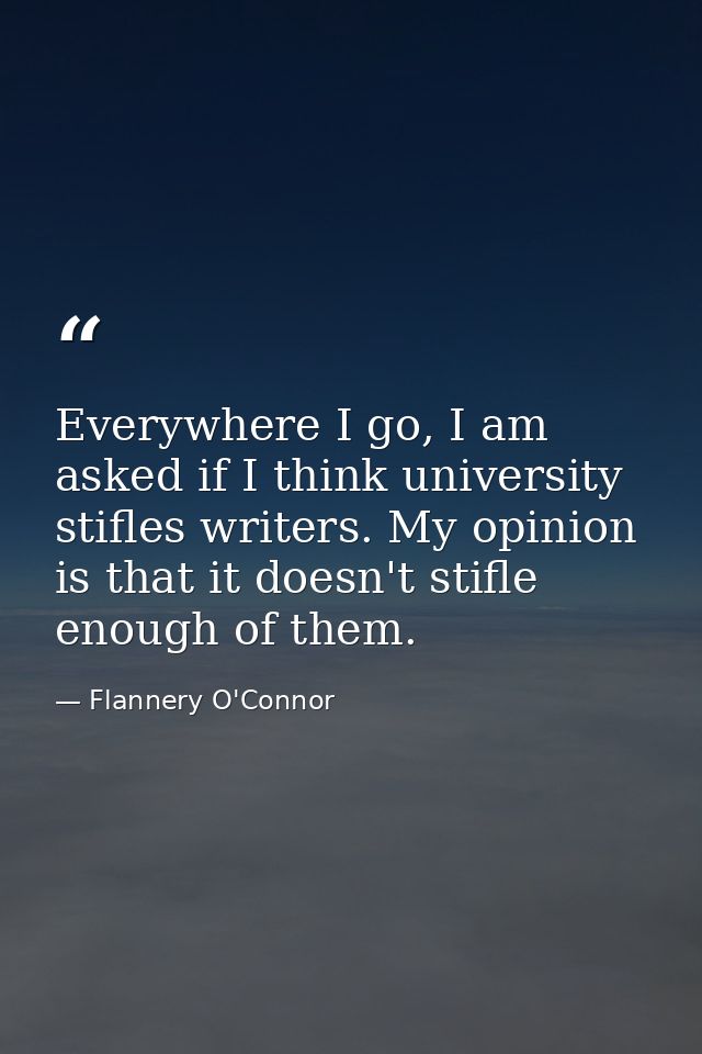 Everywhere I go, I am asked if I think university stifles writers. My opinion is that it doesn't stifle enough of them. — Flannery O'Connor