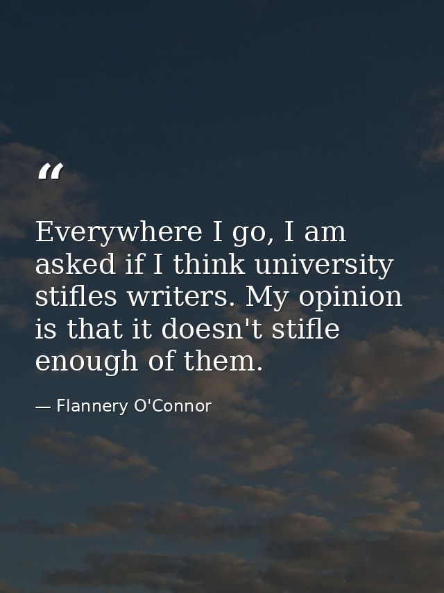 Everywhere I go, I am asked if I think university stifles writers. My opinion is that it doesn't stifle enough of them. — Flannery O'Connor