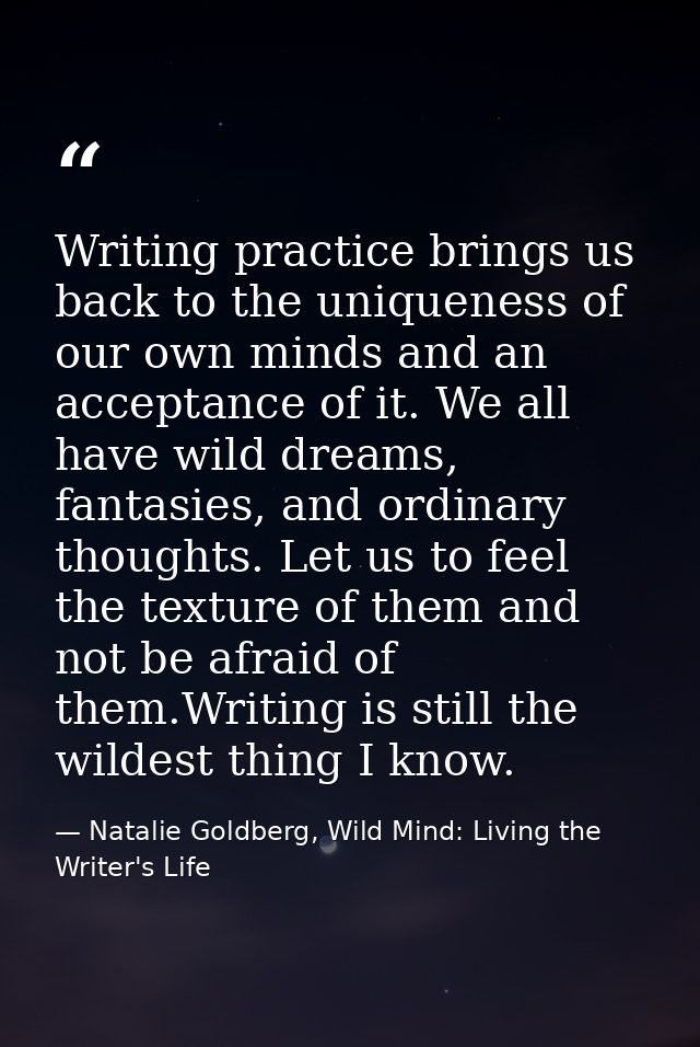 Writing practice brings us back to the uniqueness of our own minds and an acceptance of it. We all have wild dreams, fan — Natalie Goldberg, Wild Mind: Living the Writer's Life