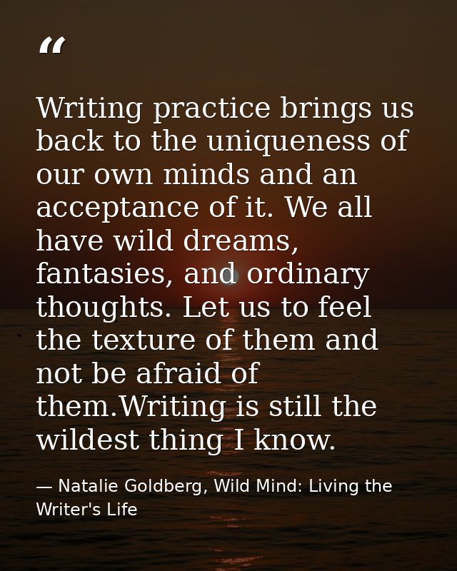 Writing practice brings us back to the uniqueness of our own minds and an acceptance of it. We all have wild dreams, fan — Natalie Goldberg, Wild Mind: Living the Writer's Life