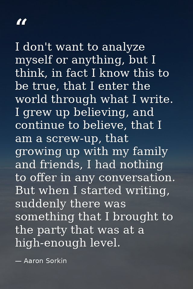 I don't want to analyze myself or anything, but I think, in fact I know this to be true, that I enter the world through  — Aaron Sorkin
