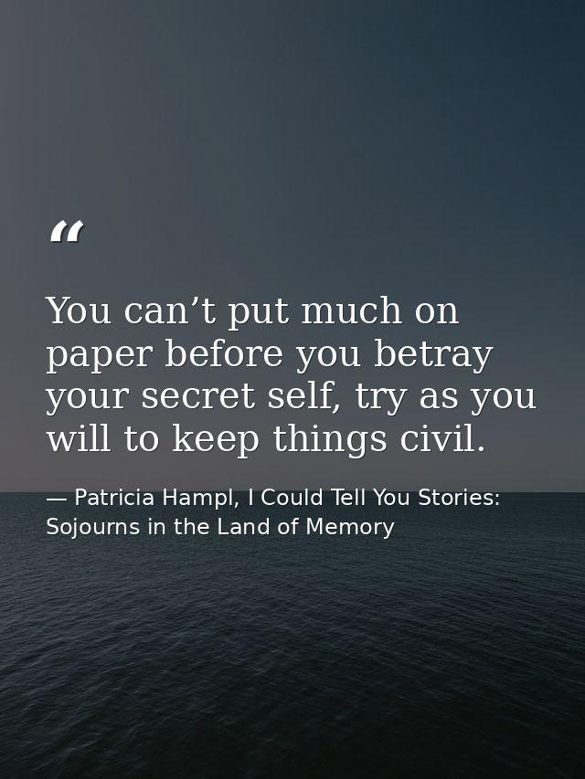 You can’t put much on paper before you betray your secret self, try as you will to keep things civil. — Patricia Hampl, I Could Tell You Stories: Sojourns in the Land of Memory