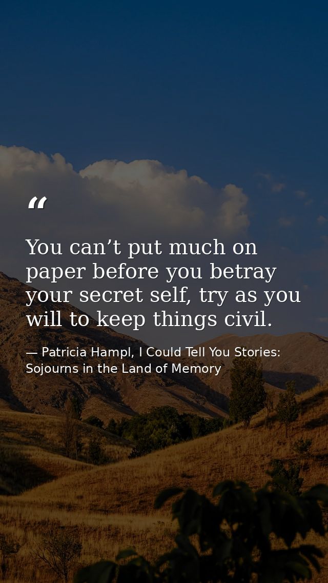 You can’t put much on paper before you betray your secret self, try as you will to keep things civil. — Patricia Hampl, I Could Tell You Stories: Sojourns in the Land of Memory