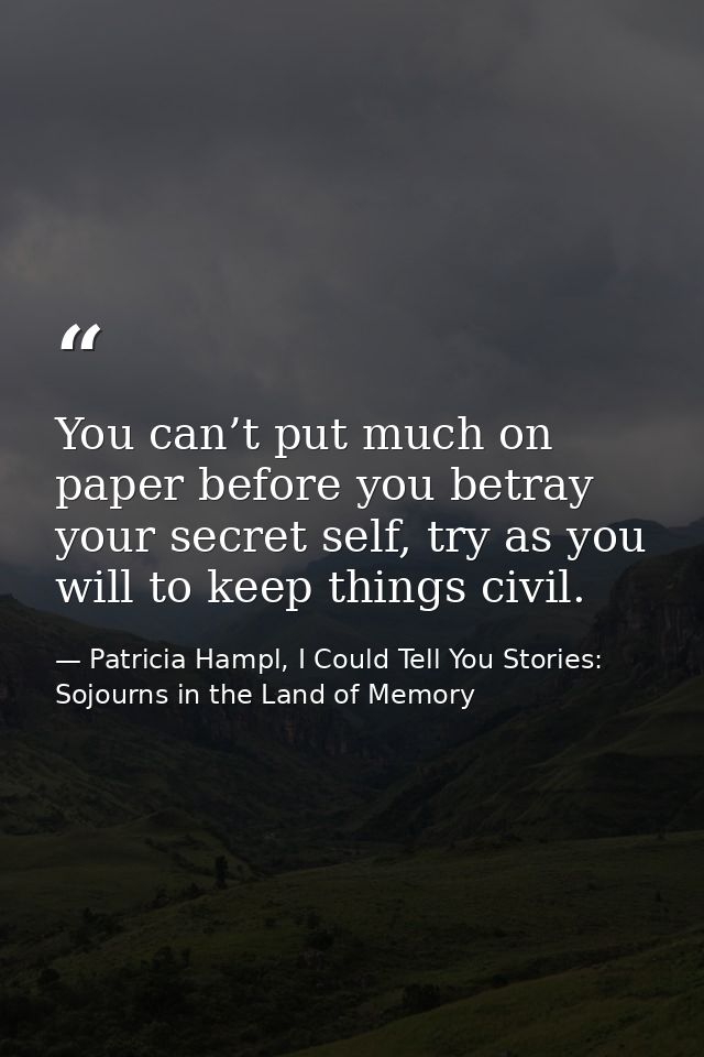 You can’t put much on paper before you betray your secret self, try as you will to keep things civil. — Patricia Hampl, I Could Tell You Stories: Sojourns in the Land of Memory