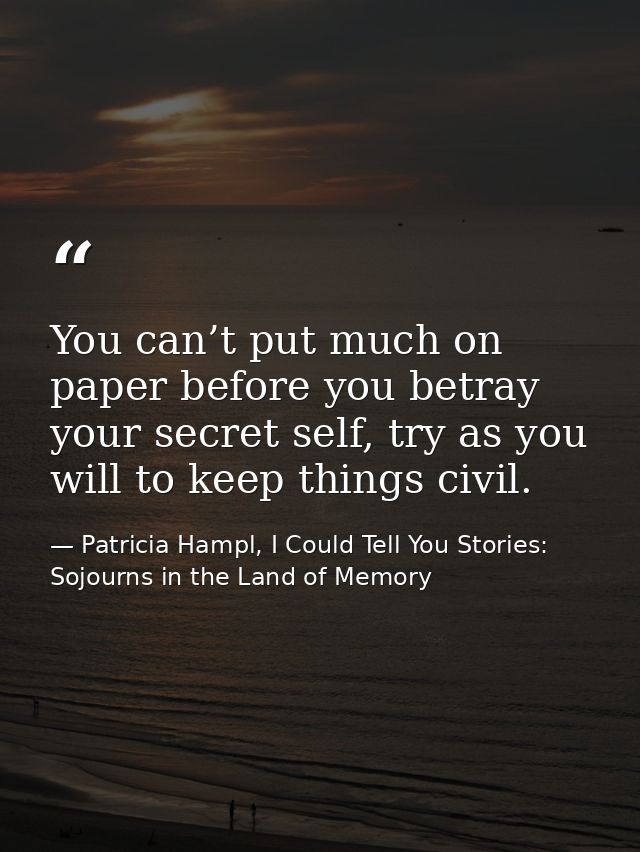 You can’t put much on paper before you betray your secret self, try as you will to keep things civil. — Patricia Hampl, I Could Tell You Stories: Sojourns in the Land of Memory