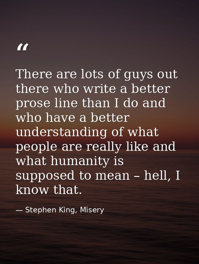 There are lots of guys out there who write a better prose line than I do and who have a better understanding of what peo — Stephen King, Misery