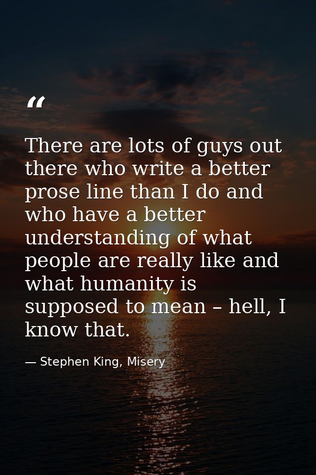 There are lots of guys out there who write a better prose line than I do and who have a better understanding of what peo — Stephen King, Misery