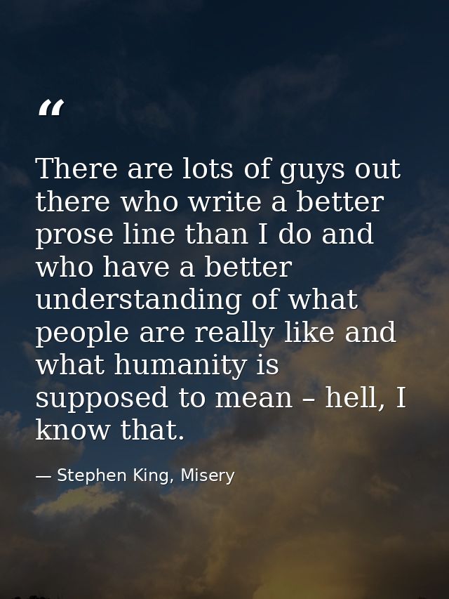 There are lots of guys out there who write a better prose line than I do and who have a better understanding of what peo — Stephen King, Misery