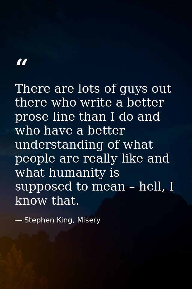 There are lots of guys out there who write a better prose line than I do and who have a better understanding of what peo — Stephen King, Misery