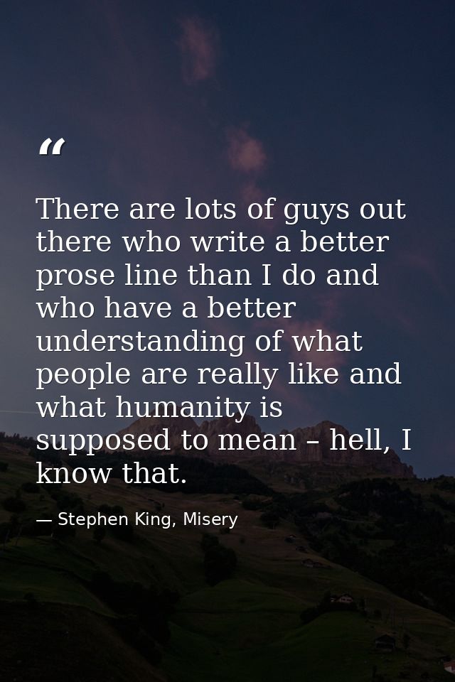 There are lots of guys out there who write a better prose line than I do and who have a better understanding of what peo — Stephen King, Misery
