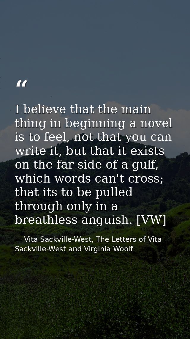 I believe that the main thing in beginning a novel is to feel, not that you can write it, but that it exists on the far  — Vita Sackville-West, The Letters of Vita Sackville-West and Virginia Woolf