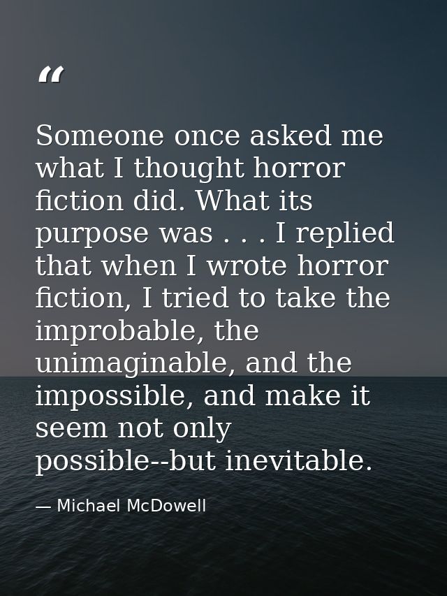 Someone once asked me what I thought horror fiction did. What its purpose was . . . I replied that when I wrote horror f — Michael McDowell