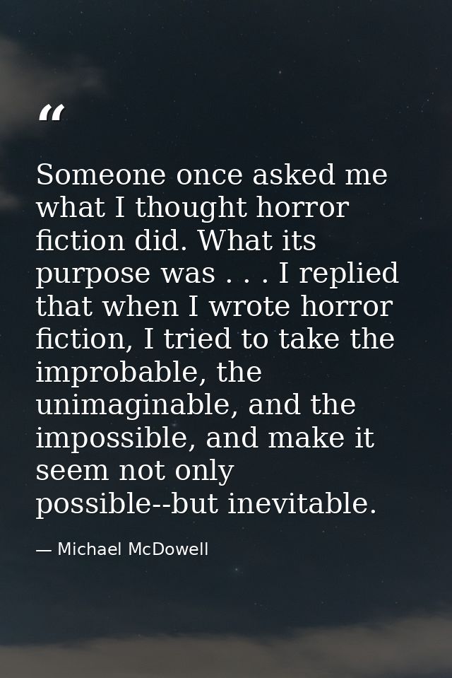 Someone once asked me what I thought horror fiction did. What its purpose was . . . I replied that when I wrote horror f — Michael McDowell