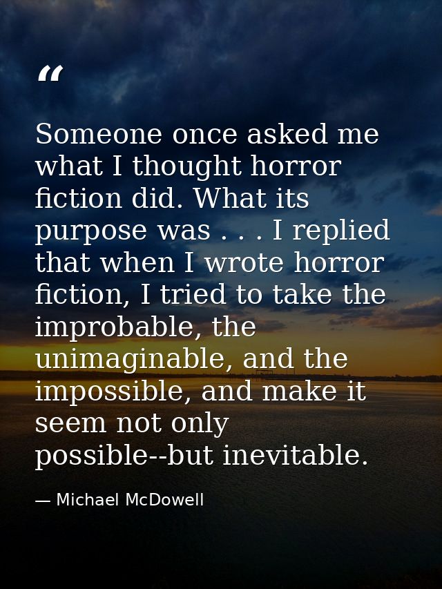 Someone once asked me what I thought horror fiction did. What its purpose was . . . I replied that when I wrote horror f — Michael McDowell
