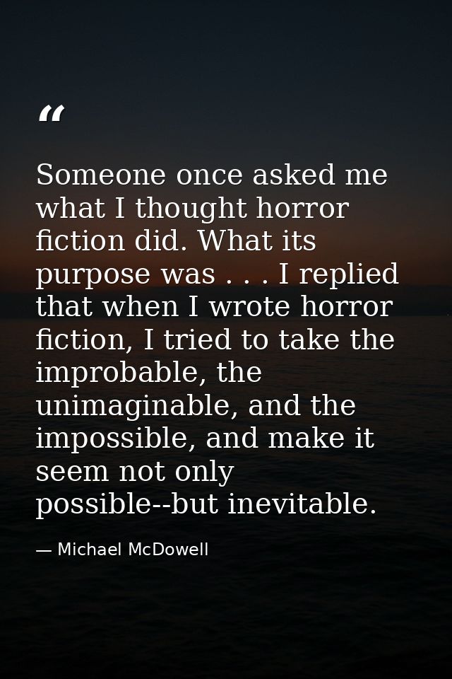 Someone once asked me what I thought horror fiction did. What its purpose was . . . I replied that when I wrote horror f — Michael McDowell