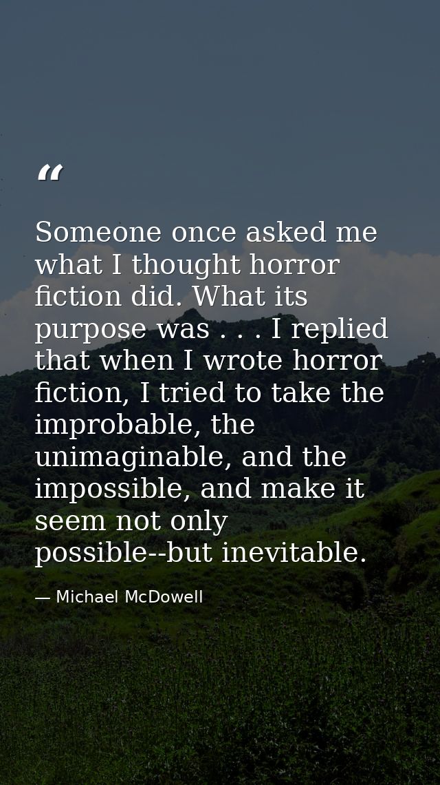 Someone once asked me what I thought horror fiction did. What its purpose was . . . I replied that when I wrote horror f — Michael McDowell