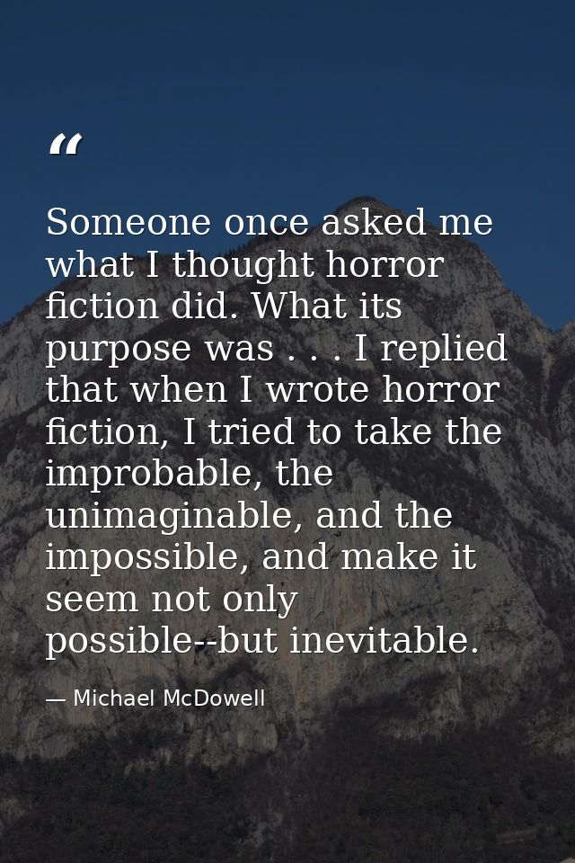 Someone once asked me what I thought horror fiction did. What its purpose was . . . I replied that when I wrote horror f — Michael McDowell