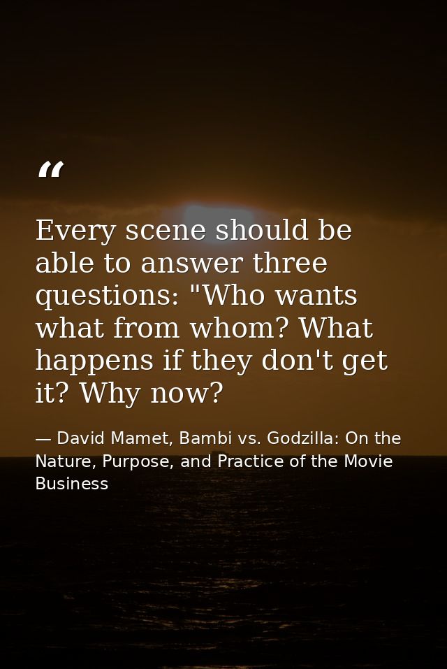 Every scene should be able to answer three questions: "Who wants what from whom? What happens if they don't get it? Why  — David Mamet, Bambi vs. Godzilla: On the Nature, Purpose, and Practice of the Movie Business