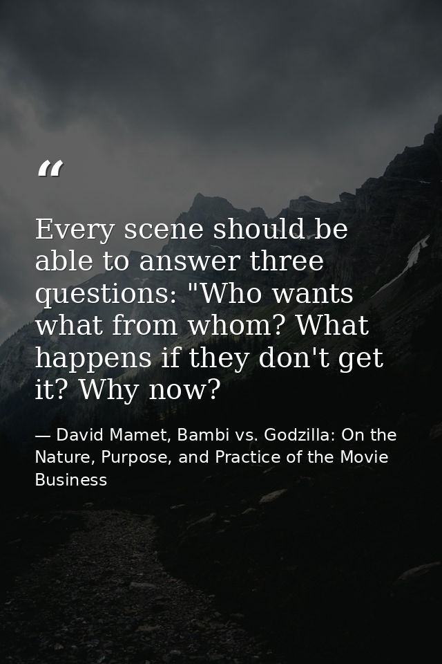 Every scene should be able to answer three questions: "Who wants what from whom? What happens if they don't get it? Why  — David Mamet, Bambi vs. Godzilla: On the Nature, Purpose, and Practice of the Movie Business