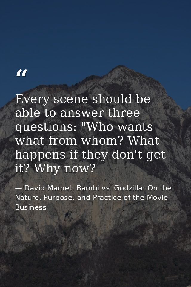 Every scene should be able to answer three questions: "Who wants what from whom? What happens if they don't get it? Why  — David Mamet, Bambi vs. Godzilla: On the Nature, Purpose, and Practice of the Movie Business