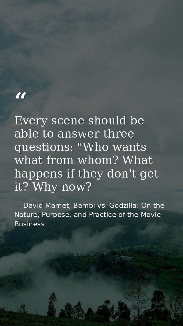 Every scene should be able to answer three questions: "Who wants what from whom? What happens if they don't get it? Why  — David Mamet, Bambi vs. Godzilla: On the Nature, Purpose, and Practice of the Movie Business