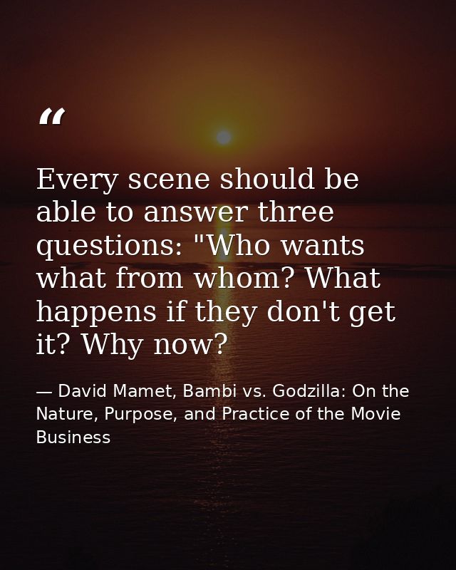 Every scene should be able to answer three questions: "Who wants what from whom? What happens if they don't get it? Why  — David Mamet, Bambi vs. Godzilla: On the Nature, Purpose, and Practice of the Movie Business
