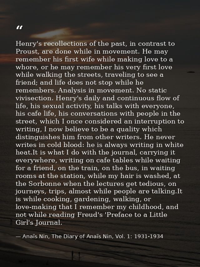 Henry's recollections of the past, in contrast to Proust, are done while in movement. He may remember his first wife whi — Anaïs Nin, The Diary of Anaïs Nin, Vol. 1: 1931-1934