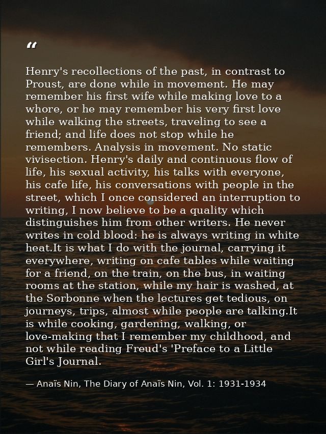 Henry's recollections of the past, in contrast to Proust, are done while in movement. He may remember his first wife whi — Anaïs Nin, The Diary of Anaïs Nin, Vol. 1: 1931-1934