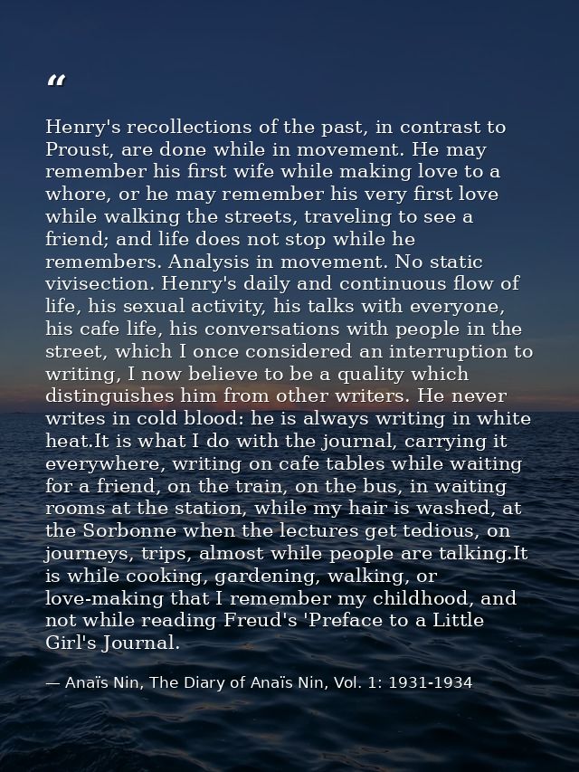 Henry's recollections of the past, in contrast to Proust, are done while in movement. He may remember his first wife whi — Anaïs Nin, The Diary of Anaïs Nin, Vol. 1: 1931-1934