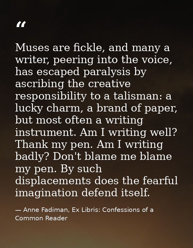 Muses are fickle, and many a writer, peering into the voice, has escaped paralysis by ascribing the creative responsibil — Anne Fadiman, Ex Libris: Confessions of a Common Reader