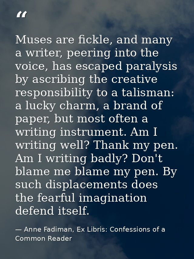 Muses are fickle, and many a writer, peering into the voice, has escaped paralysis by ascribing the creative responsibil — Anne Fadiman, Ex Libris: Confessions of a Common Reader